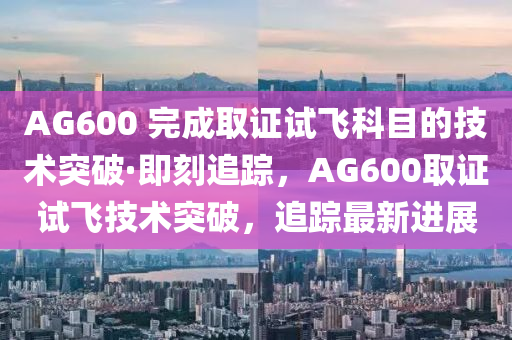 AG600 完成取證試飛科目的技術(shù)突破·即刻追蹤，AG600取證試飛技術(shù)突破，追蹤最新進(jìn)展