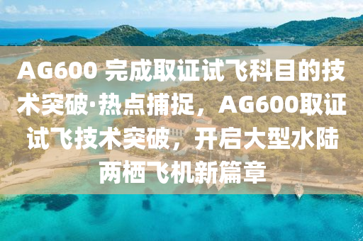 AG600 完成取證試飛科目的技術(shù)突破·熱點(diǎn)捕捉，AG600取證試飛技術(shù)突破，開(kāi)啟大型水陸兩棲飛機(jī)新篇章