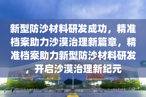 新型防沙材料研發(fā)成功，精準檔案助力沙漠治理新篇章，精準檔案助力新型防沙材料研發(fā)，開啟沙漠治理新紀元