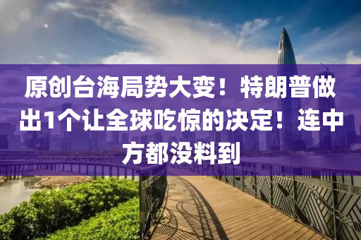 原創(chuàng)臺海局勢大變！特朗普做出1個(gè)讓全球吃驚的決定！連中方都沒料到