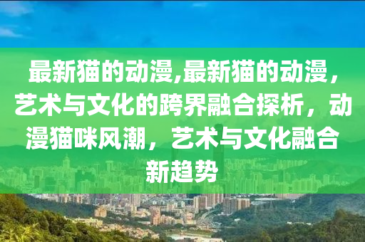 最新貓的動漫,最新貓的動漫，藝術(shù)與文化的跨界融合探析，動漫貓咪風(fēng)潮，藝術(shù)與文化融合新趨勢