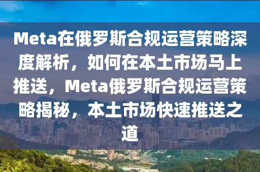 Meta在俄羅斯合規(guī)運營策略深度解析，如何在本土市場馬上推送，Meta俄羅斯合規(guī)運營策略揭秘，本土市場快速推送之道