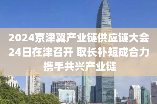 2024京津冀產(chǎn)業(yè)鏈供應(yīng)鏈大會24日在津召開 取長補(bǔ)短成合力 攜手共興產(chǎn)業(yè)鏈