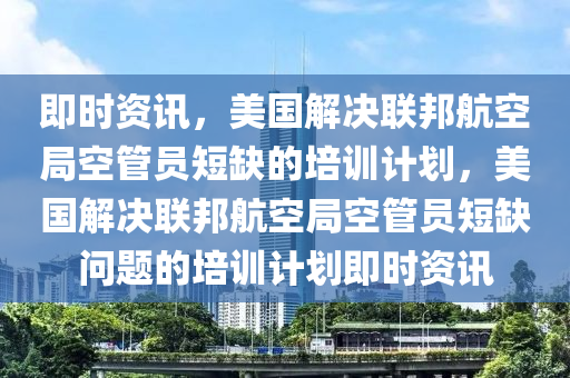 即時資訊，美國解決聯(lián)邦航空局空管員短缺的培訓(xùn)計劃，美國解決聯(lián)邦航空局空管員短缺問題的培訓(xùn)計劃即時資訊