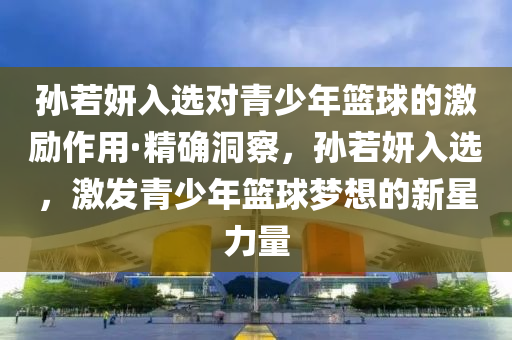 孫若妍入選對青少年籃球的激勵作用·精確洞察，孫若妍入選，激發(fā)青少年籃球夢想的新星力量