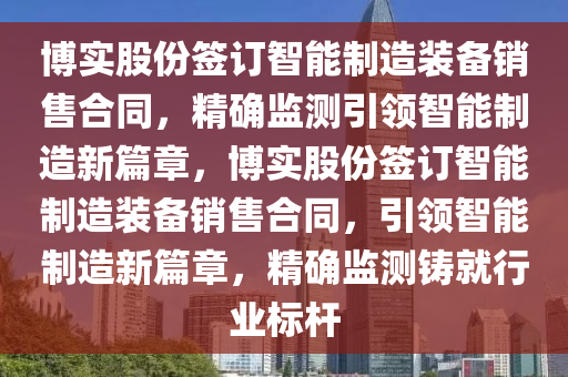 博實(shí)股份簽訂智能制造裝備銷(xiāo)售合同，精確監(jiān)測(cè)引領(lǐng)智能制造新篇章，博實(shí)股份簽訂智能制造裝備銷(xiāo)售合同，引領(lǐng)智能制造新篇章，精確監(jiān)測(cè)鑄就行業(yè)標(biāo)桿