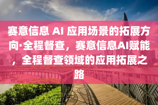 賽意信息 AI 應用場景的拓展方向·全程督查，賽意信息AI賦能，全程督查領域的應用拓展之路