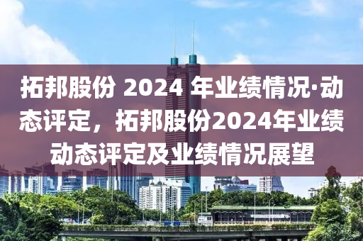 拓邦股份 2024 年業(yè)績情況·動態(tài)評定，拓邦股份2024年業(yè)績動態(tài)評定及業(yè)績情況展望