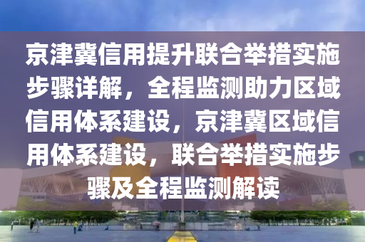 京津冀信用提升聯(lián)合舉措實(shí)施步驟詳解，全程監(jiān)測(cè)助力區(qū)域信用體系建設(shè)，京津冀區(qū)域信用體系建設(shè)，聯(lián)合舉措實(shí)施步驟及全程監(jiān)測(cè)解讀