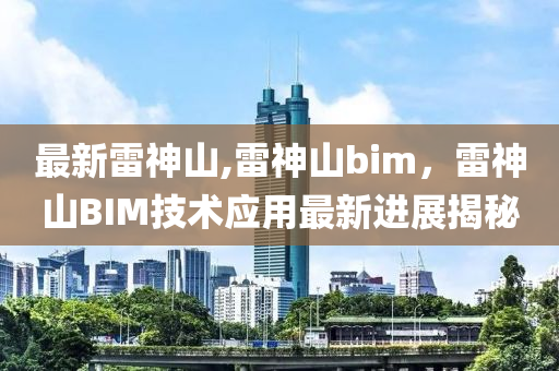 最新雷神山,雷神山bim，雷神山BIM技術(shù)應用最新進展揭秘