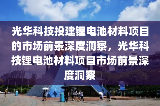 光華科技投建鋰電池材料項目的市場前景深度洞察，光華科技鋰電池材料項目市場前景深度洞察