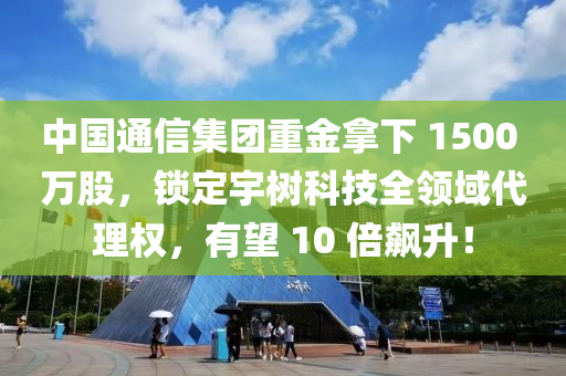 中國通信集團重金拿下 1500 萬股，鎖定宇樹科技全領域代理權，有望 10 倍飆升！