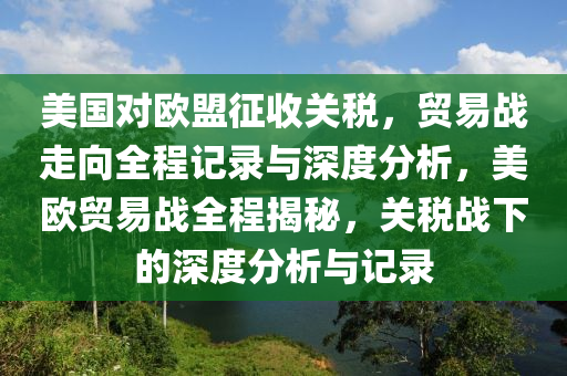 美國對歐盟征收關稅，貿易戰(zhàn)走向全程記錄與深度分析，美歐貿易戰(zhàn)全程揭秘，關稅戰(zhàn)下的深度分析與記錄