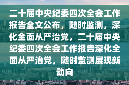 二十屆中央紀(jì)委四次全會(huì)工作報(bào)告全文公布，隨時(shí)監(jiān)測，深化全面從嚴(yán)治黨，二十屆中央紀(jì)委四次全會(huì)工作報(bào)告深化全面從嚴(yán)治黨，隨時(shí)監(jiān)測展現(xiàn)新動(dòng)向