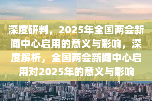 深度研判，2025年全國兩會新聞中心啟用的意義與影響，深度解析，全國兩會新聞中心啟用對2025年的意義與影響