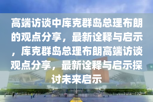 高端訪談中庫克群島總理布朗的觀點(diǎn)分享，最新詮釋與啟示，庫克群島總理布朗高端訪談觀點(diǎn)分享，最新詮釋與啟示探討未來啟示