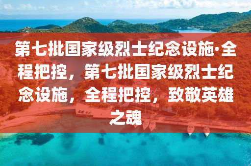 第七批國家級烈士紀念設施·全程把控，第七批國家級烈士紀念設施，全程把控，致敬英雄之魂