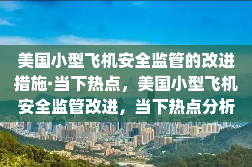 美國小型飛機安全監(jiān)管的改進措施·當下熱點，美國小型飛機安全監(jiān)管改進，當下熱點分析