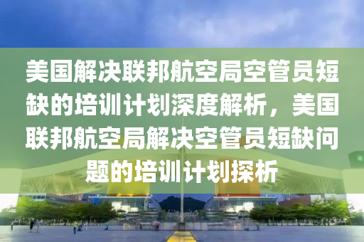 美國解決聯(lián)邦航空局空管員短缺的培訓計劃深度解析，美國聯(lián)邦航空局解決空管員短缺問題的培訓計劃探析