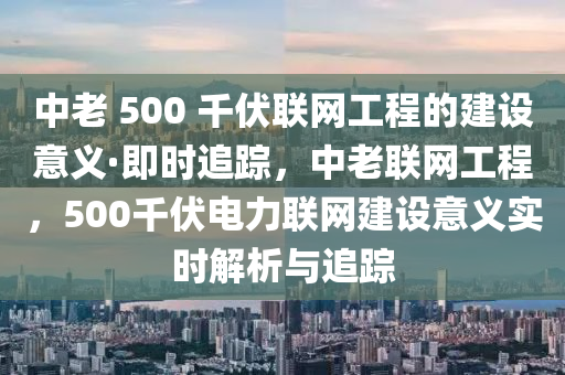 中老 500 千伏聯(lián)網(wǎng)工程的建設(shè)意義·即時追蹤，中老聯(lián)網(wǎng)工程，500千伏電力聯(lián)網(wǎng)建設(shè)意義實時解析與追蹤