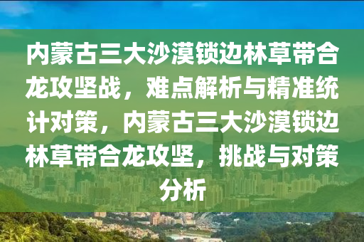 內(nèi)蒙古三大沙漠鎖邊林草帶合龍攻堅戰(zhàn)，難點解析與精準(zhǔn)統(tǒng)計對策，內(nèi)蒙古三大沙漠鎖邊林草帶合龍攻堅，挑戰(zhàn)與對策分析