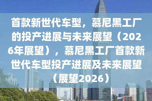 首款新世代車(chē)型，慕尼黑工廠的投產(chǎn)進(jìn)展與未來(lái)展望（2026年展望），慕尼黑工廠首款新世代車(chē)型投產(chǎn)進(jìn)展及未來(lái)展望（展望2026）