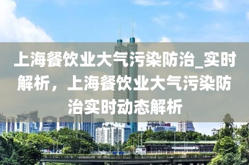 上海餐飲業(yè)大氣污染防治_實時解析，上海餐飲業(yè)大氣污染防治實時動態(tài)解析