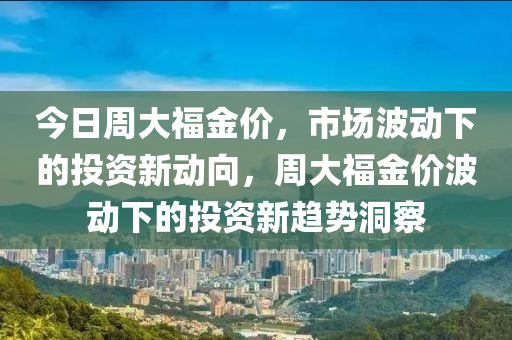 今日周大福金价，市场波动下的投资新动向，周大福金价波动下的投资新趋势洞察