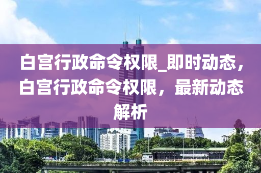 白宮行政命令權(quán)限_即時動態(tài)，白宮行政命令權(quán)限，最新動態(tài)解析