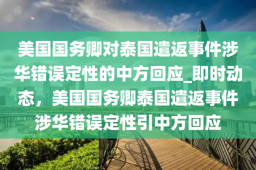 美國(guó)國(guó)務(wù)卿對(duì)泰國(guó)遣返事件涉華錯(cuò)誤定性的中方回應(yīng)_即時(shí)動(dòng)態(tài)，美國(guó)國(guó)務(wù)卿泰國(guó)遣返事件涉華錯(cuò)誤定性引中方回應(yīng)