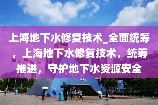 上海地下水修復技術_全面統(tǒng)籌，上海地下水修復技術，統(tǒng)籌推進，守護地下水資源安全