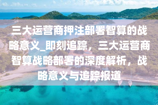 三大運營商押注部署智算的戰(zhàn)略意義_即刻追蹤，三大運營商智算戰(zhàn)略部署的深度解析，戰(zhàn)略意義與追蹤報道