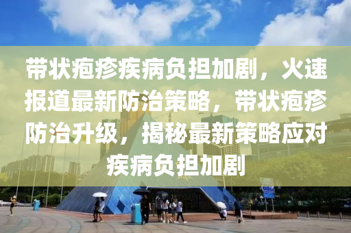 帶狀皰疹疾病負擔加劇，火速報道最新防治策略，帶狀皰疹防治升級，揭秘最新策略應對疾病負擔加劇