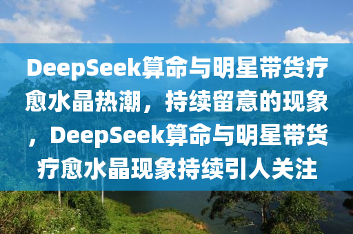 DeepSeek算命與明星帶貨療愈水晶熱潮，持續(xù)留意的現(xiàn)象，DeepSeek算命與明星帶貨療愈水晶現(xiàn)象持續(xù)引人關(guān)注