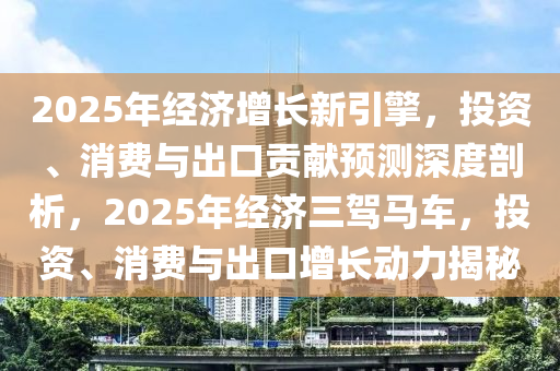 2025年經(jīng)濟(jì)增長新引擎，投資、消費與出口貢獻(xiàn)預(yù)測深度剖析，2025年經(jīng)濟(jì)三駕馬車，投資、消費與出口增長動力揭秘