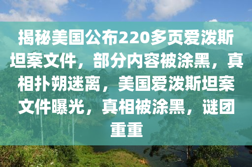 揭秘美國公布220多頁愛潑斯坦案文件，部分內(nèi)容被涂黑，真相撲朔迷離，美國愛潑斯坦案文件曝光，真相被涂黑，謎團重重