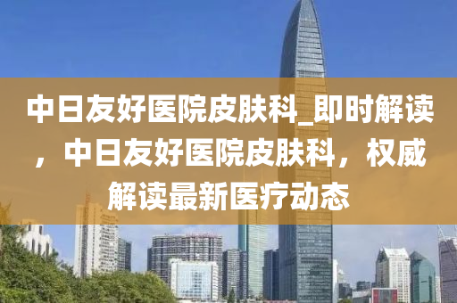 中日友好醫(yī)院皮膚科_即時解讀，中日友好醫(yī)院皮膚科，權(quán)威解讀最新醫(yī)療動態(tài)