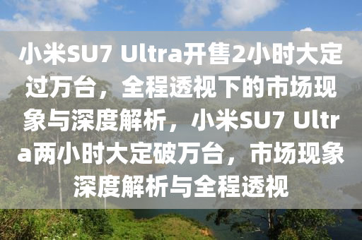 小米SU7 Ultra開售2小時大定過萬臺，全程透視下的市場現(xiàn)象與深度解析，小米SU7 Ultra兩小時大定破萬臺，市場現(xiàn)象深度解析與全程透視