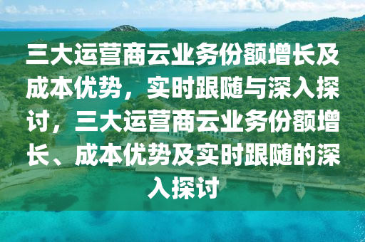 三大運營商云業(yè)務(wù)份額增長及成本優(yōu)勢，實時跟隨與深入探討，三大運營商云業(yè)務(wù)份額增長、成本優(yōu)勢及實時跟隨的深入探討