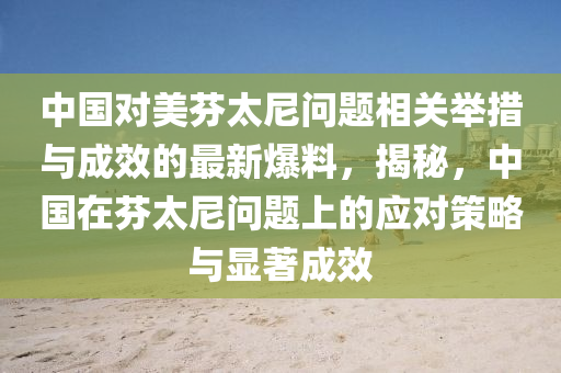 中國對美芬太尼問題相關舉措與成效的最新爆料，揭秘，中國在芬太尼問題上的應對策略與顯著成效