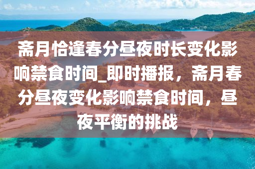 齋月恰逢春分晝夜時(shí)長(zhǎng)變化影響禁食時(shí)間_即時(shí)播報(bào)，齋月春分晝夜變化影響禁食時(shí)間，晝夜平衡的挑戰(zhàn)