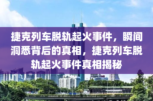 捷克列車脫軌起火事件，瞬間洞悉背后的真相，捷克列車脫軌起火事件真相揭秘