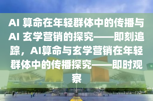 AI 算命在年輕群體中的傳播與AI 玄學(xué)營銷的探究——即刻追蹤，AI算命與玄學(xué)營銷在年輕群體中的傳播探究——即時(shí)觀察