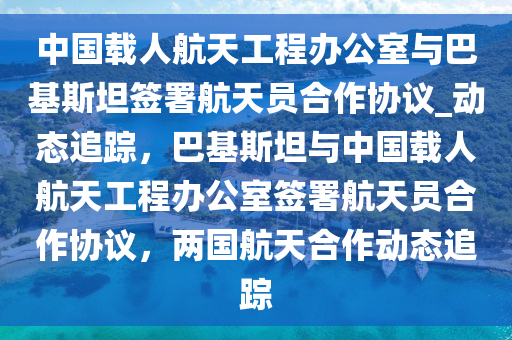 中國載人航天工程辦公室與巴基斯坦簽署航天員合作協(xié)議_動態(tài)追蹤，巴基斯坦與中國載人航天工程辦公室簽署航天員合作協(xié)議，兩國航天合作動態(tài)追蹤