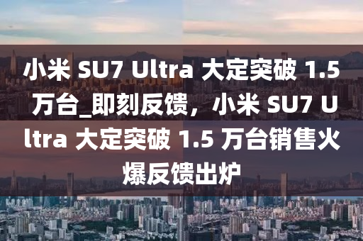 小米 SU7 Ultra 大定突破 1.5 萬臺_即刻反饋，小米 SU7 Ultra 大定突破 1.5 萬臺銷售火爆反饋出爐