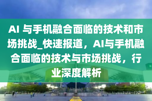 AI 與手機融合面臨的技術和市場挑戰(zhàn)_快速報道，AI與手機融合面臨的技術與市場挑戰(zhàn)，行業(yè)深度解析