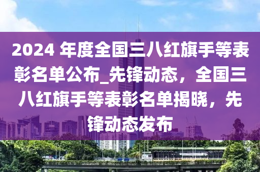 2024 年度全國三八紅旗手等表彰名單公布_先鋒動(dòng)態(tài)，全國三八紅旗手等表彰名單揭曉，先鋒動(dòng)態(tài)發(fā)布