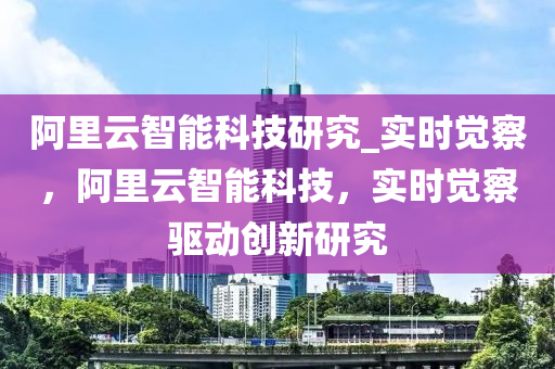 阿里云智能科技研究_實時覺察，阿里云智能科技，實時覺察驅(qū)動創(chuàng)新研究