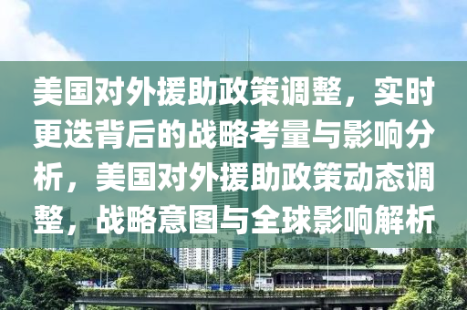 美國對(duì)外援助政策調(diào)整，實(shí)時(shí)更迭背后的戰(zhàn)略考量與影響分析，美國對(duì)外援助政策動(dòng)態(tài)調(diào)整，戰(zhàn)略意圖與全球影響解析