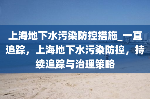 上海地下水污染防控措施_一直追蹤，上海地下水污染防控，持續(xù)追蹤與治理策略